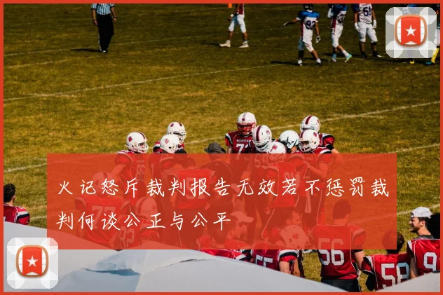 火记怒斥裁判报告无效若不惩罚裁判何谈公正与公平