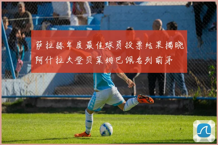 萨拉赫年度最佳球员投票结果揭晓阿什拉夫登贝莱姆巴佩名列前茅