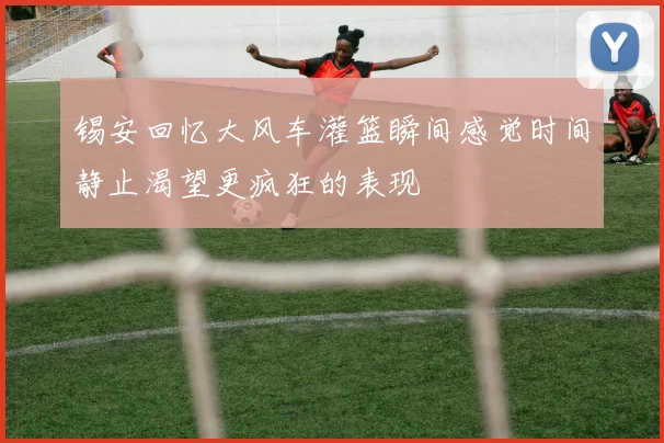锡安回忆大风车灌篮瞬间感觉时间静止渴望更疯狂的表现