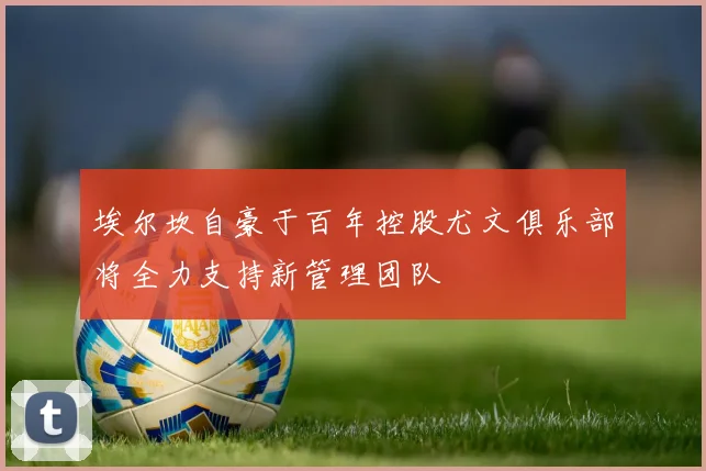 埃尔坎自豪于百年控股尤文俱乐部将全力支持新管理团队
