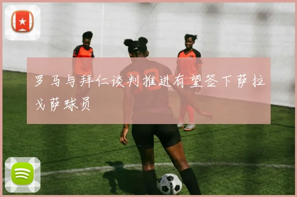 罗马与拜仁谈判推进有望签下萨拉戈萨球员