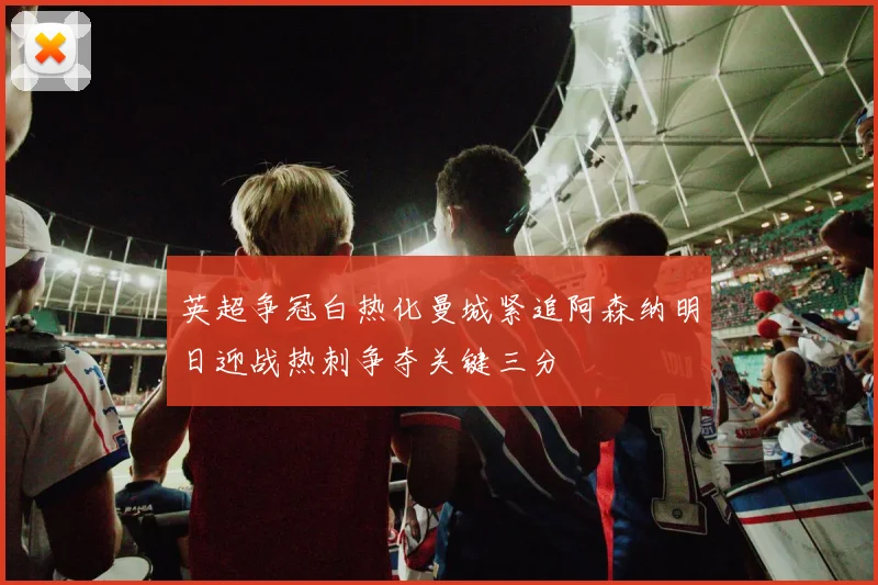 英超争冠白热化曼城紧追阿森纳明日迎战热刺争夺关键三分