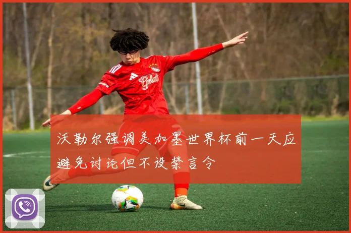 沃勒尔强调美加墨世界杯前一天应避免讨论但不设禁言令