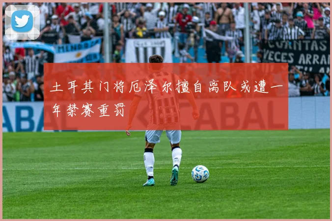 土耳其门将厄泽尔擅自离队或遭一年禁赛重罚
