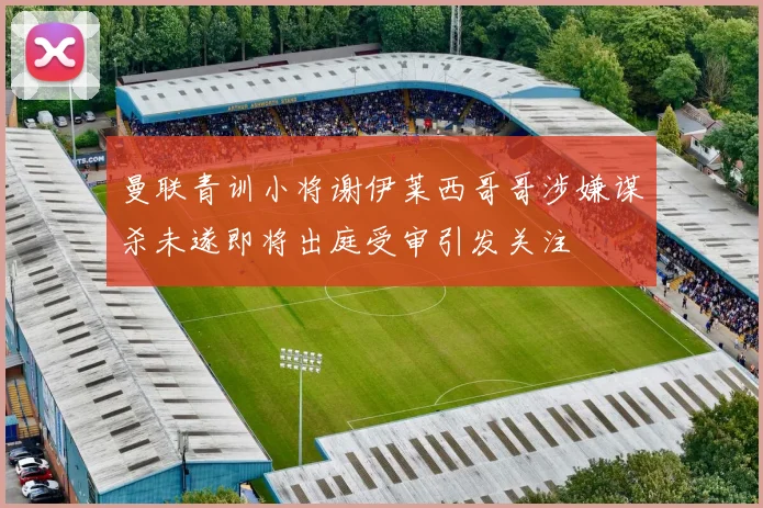 曼联青训小将谢伊莱西哥哥涉嫌谋杀未遂即将出庭受审引发关注