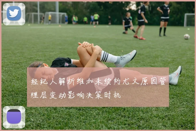 经纪人解析维加未续约尤文原因管理层变动影响决策时机