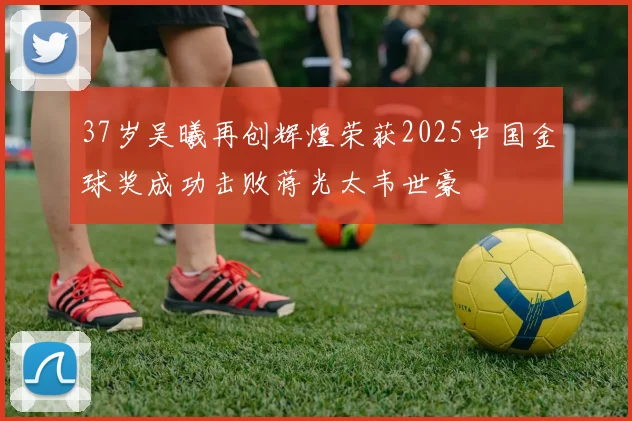 37岁吴曦再创辉煌荣获2025中国金球奖成功击败蒋光太韦世豪