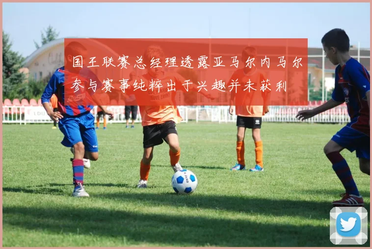 国王联赛总经理透露亚马尔内马尔参与赛事纯粹出于兴趣并未获利