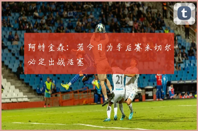 阿特金森：若今日为季后赛米切尔必定出战活塞