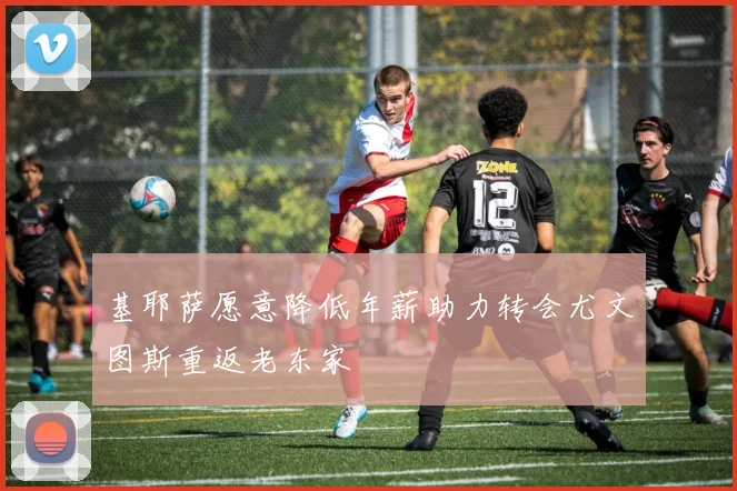 基耶萨愿意降低年薪助力转会尤文图斯重返老东家