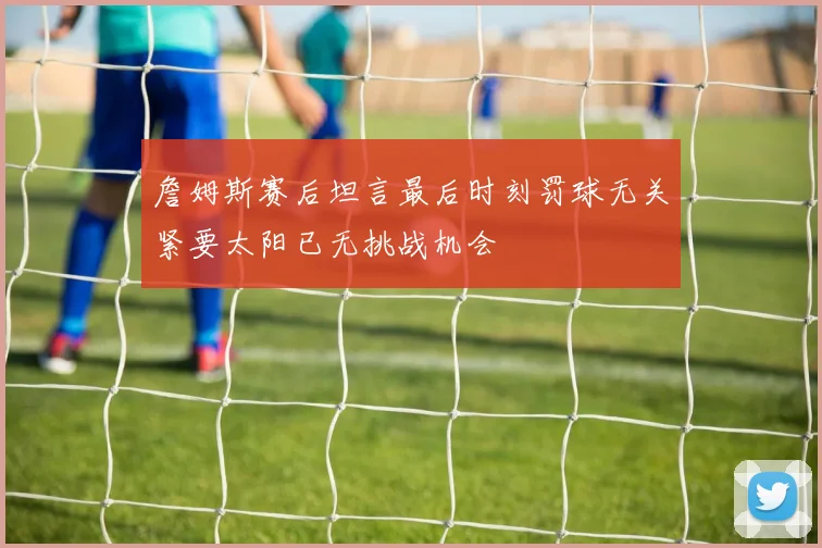 詹姆斯赛后坦言最后时刻罚球无关紧要太阳已无挑战机会