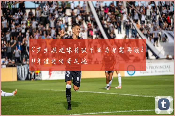 C罗生涯进球将破千亚马尔需再战20年追赶传奇足迹