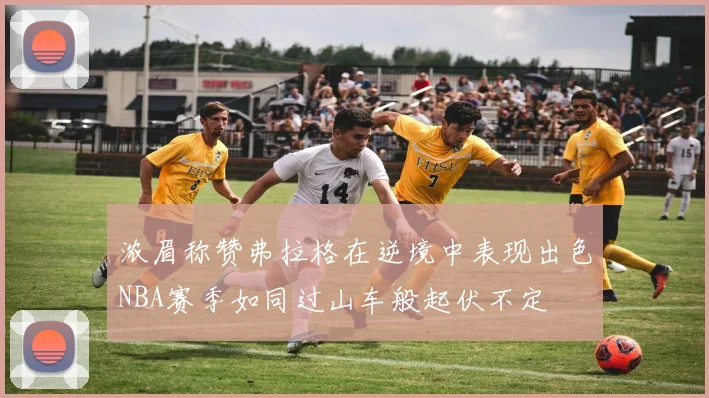 浓眉称赞弗拉格在逆境中表现出色NBA赛季如同过山车般起伏不定