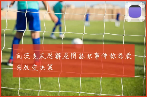 瓦茨克反思解雇图赫尔事件称恐袭或改变决策