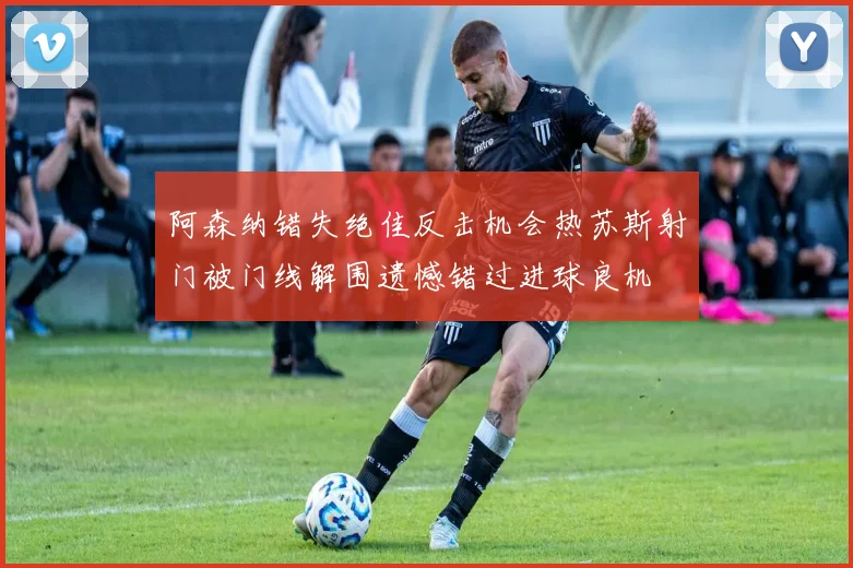 阿森纳错失绝佳反击机会热苏斯射门被门线解围遗憾错过进球良机