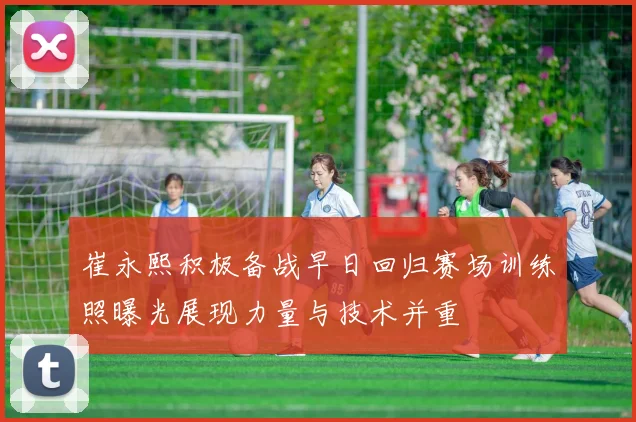 崔永熙积极备战早日回归赛场训练照曝光展现力量与技术并重