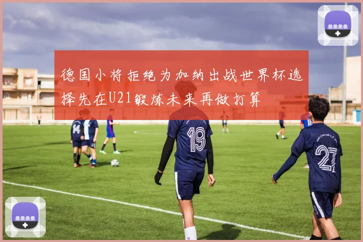 德国小将拒绝为加纳出战世界杯选择先在U21锻炼未来再做打算