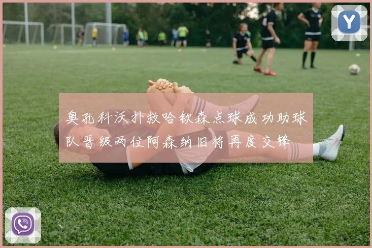 奥孔科沃扑救哈钦森点球成功助球队晋级两位阿森纳旧将再度交锋