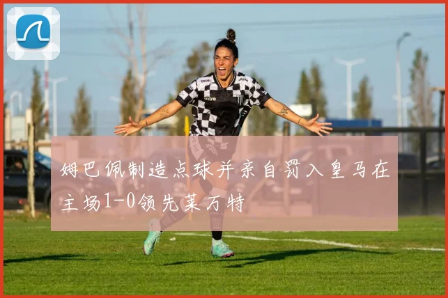 姆巴佩制造点球并亲自罚入皇马在主场1-0领先莱万特