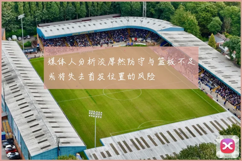 媒体人分析淡厚然防守与篮板不足或将失去首发位置的风险