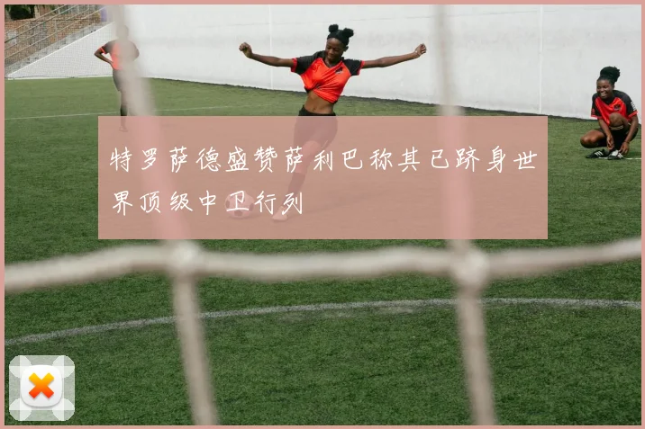 特罗萨德盛赞萨利巴称其已跻身世界顶级中卫行列