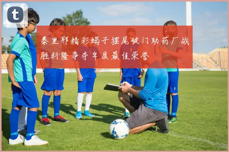 泰里耶精彩蝎子摆尾破门助药厂战胜科隆争夺年度最佳荣誉