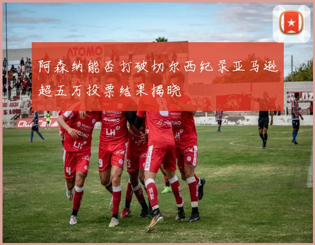阿森纳能否打破切尔西纪录亚马逊超五万投票结果揭晓