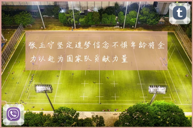 张玉宁坚定追梦信念不惧年龄将全力以赴为国家队贡献力量