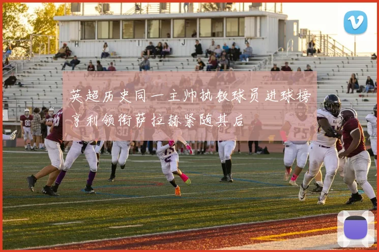 英超历史同一主帅执教球员进球榜亨利领衔萨拉赫紧随其后