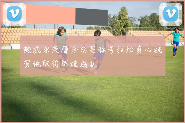 鲍威尔荣膺全明星称号拉松真心祝贺他取得辉煌成就