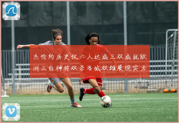 杰伦约历史仅六人达成三双成就欧洲三白神将双杀洛城双雄展现实力