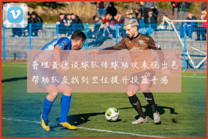 普理查德谈球队传球助攻表现出色帮助队友找到空位提升投篮手感
