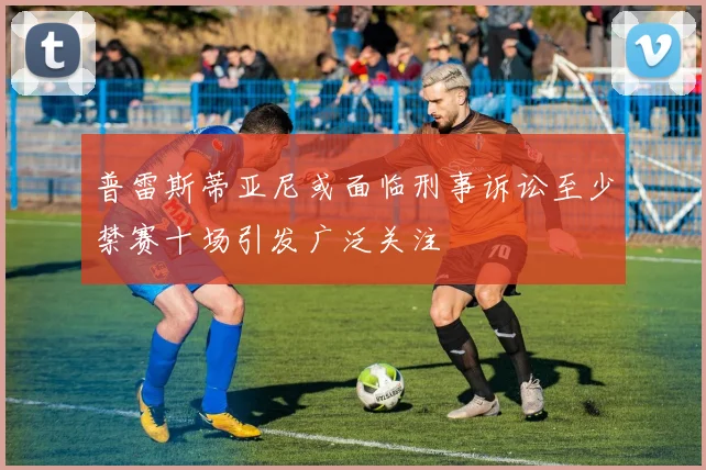 普雷斯蒂亚尼或面临刑事诉讼至少禁赛十场引发广泛关注