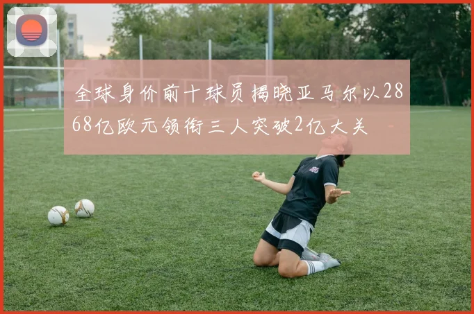 全球身价前十球员揭晓亚马尔以2868亿欧元领衔三人突破2亿大关