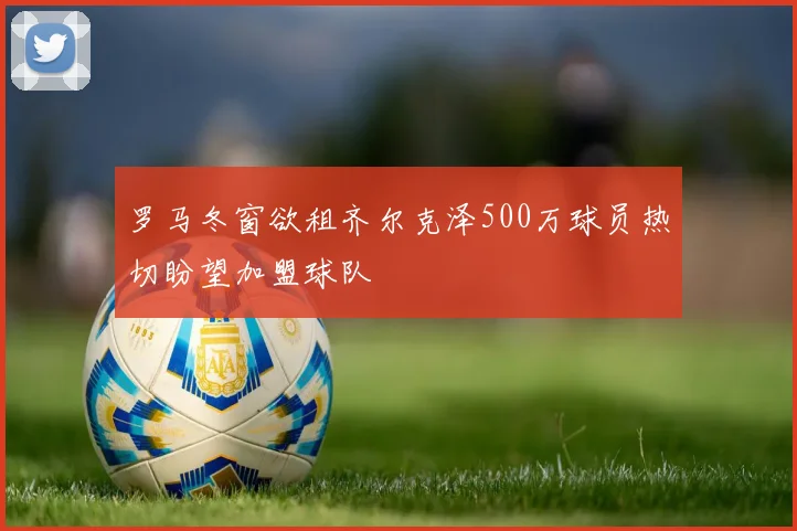 罗马冬窗欲租齐尔克泽500万球员热切盼望加盟球队