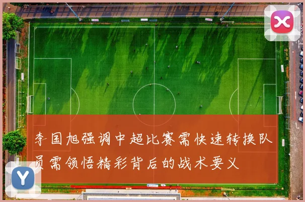 李国旭强调中超比赛需快速转换队员需领悟精彩背后的战术要义