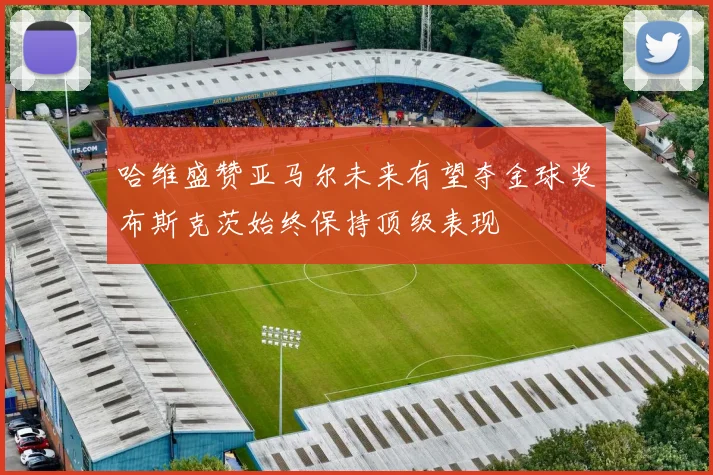 哈维盛赞亚马尔未来有望夺金球奖布斯克茨始终保持顶级表现